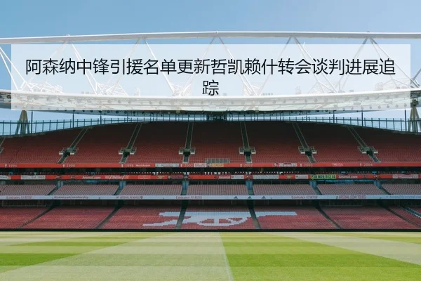 阿森纳中锋引援名单更新哲凯赖什转会谈判进展追踪