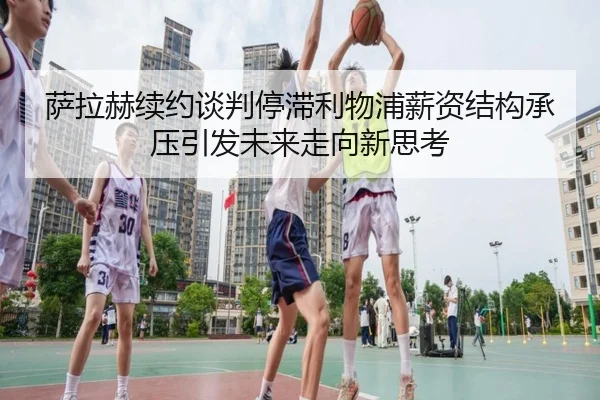 萨拉赫续约谈判停滞利物浦薪资结构承压引发未来走向新思考
