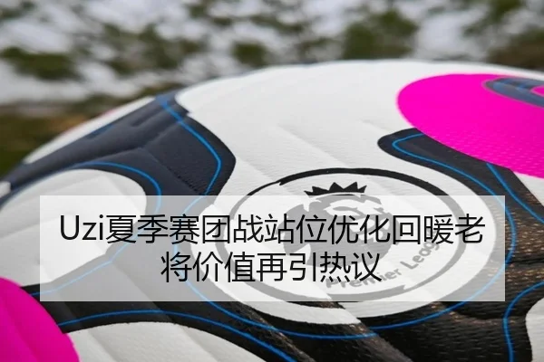 Uzi夏季赛团战站位优化回暖老将价值再引热议