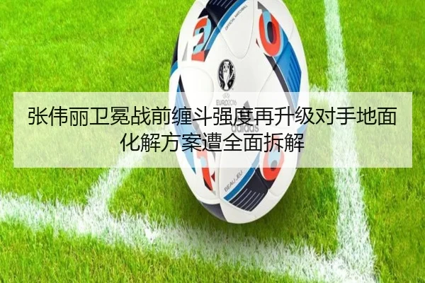 张伟丽卫冕战前缠斗强度再升级对手地面化解方案遭全面拆解