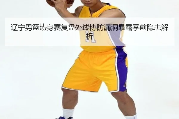 辽宁男篮热身赛复盘外线协防漏洞暴露季前隐患解析