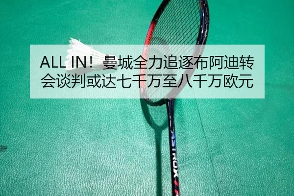 ALL IN！曼城全力追逐布阿迪转会谈判或达七千万至八千万欧元